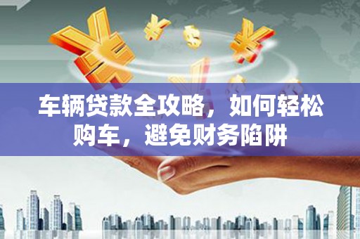 虾峙车辆贷款全攻略，如何轻松购车，避免财务陷阱