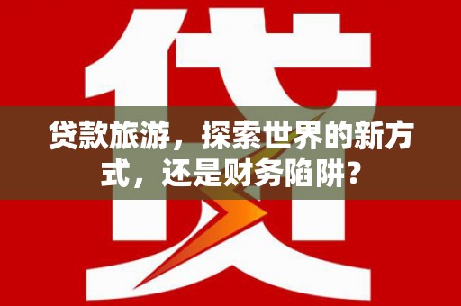 虾峙贷款旅游，探索世界的新方式，还是财务陷阱？