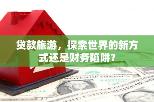 虾峙贷款旅游，探索世界的新方式还是财务陷阱？